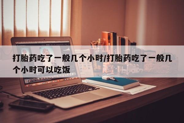 堕胎药联系微信打胎药吃了一般几个小时/打胎药吃了一般几个小时可以吃饭