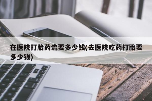 堕胎药联系微信在医院打胎药流要多少钱(去医院吃药打胎要多少钱)