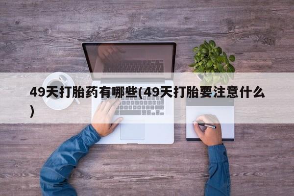堕胎药联系微信49天打胎药有哪些(49天打胎要注意什么)