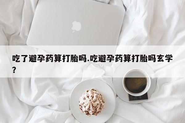 堕胎药联系微信吃了避孕药算打胎吗.吃避孕药算打胎吗玄学？