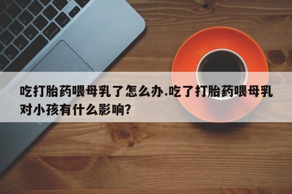 堕胎药联系微信吃打胎药喂母乳了怎么办.吃了打胎药喂母乳对小孩有什么影响？