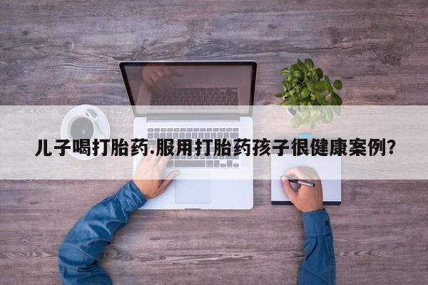 堕胎药联系微信儿子喝打胎药.服用打胎药孩子很健康案例？