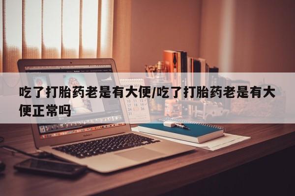 堕胎药联系微信吃了打胎药老是有大便/吃了打胎药老是有大便正常吗