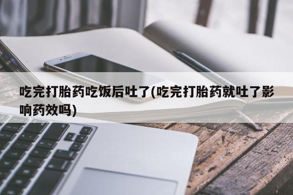 堕胎药联系微信吃完打胎药吃饭后吐了(吃完打胎药就吐了影响药效吗)