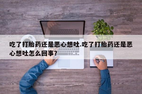 堕胎药联系微信吃了打胎药还是恶心想吐.吃了打胎药还是恶心想吐怎么回事？