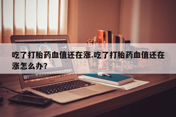 堕胎药联系微信吃了打胎药血值还在涨.吃了打胎药血值还在涨怎么办？