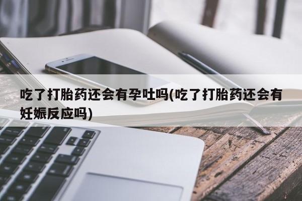 堕胎药联系微信吃了打胎药还会有孕吐吗(吃了打胎药还会有妊娠反应吗)