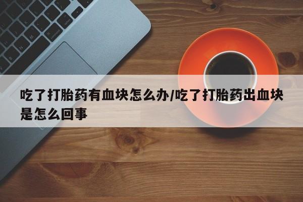 堕胎药联系微信吃了打胎药有血块怎么办/吃了打胎药出血块是怎么回事
