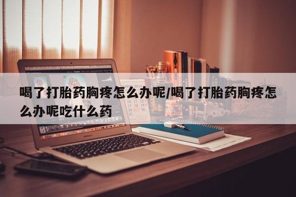 堕胎药联系微信喝了打胎药胸疼怎么办呢/喝了打胎药胸疼怎么办呢吃什么药