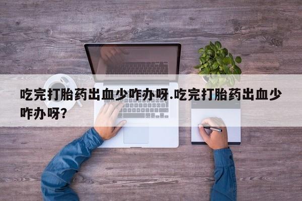 堕胎药联系微信吃完打胎药出血少咋办呀.吃完打胎药出血少咋办呀？