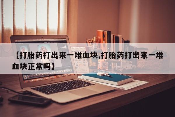 堕胎药联系微信【打胎药打出来一堆血块,打胎药打出来一堆血块正常吗】