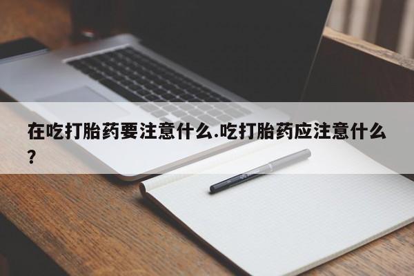 堕胎药联系微信在吃打胎药要注意什么.吃打胎药应注意什么？