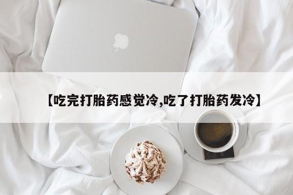堕胎药联系微信【吃完打胎药感觉冷,吃了打胎药发冷】