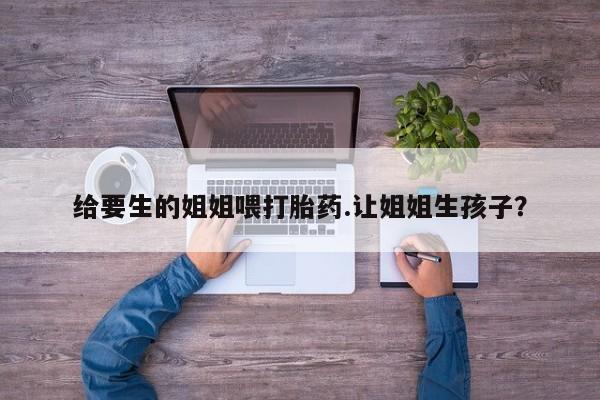 堕胎药联系微信给要生的姐姐喂打胎药.让姐姐生孩子？