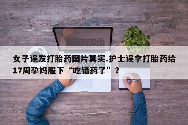 堕胎药联系微信女子误发打胎药图片真实.护士误拿打胎药给17周孕妈服下“吃错药了”？