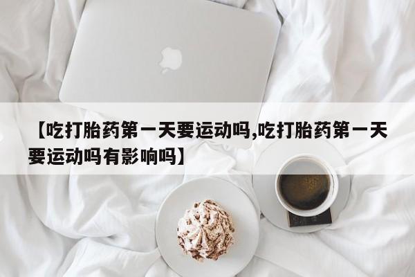 堕胎药联系微信【吃打胎药第一天要运动吗,吃打胎药第一天要运动吗有影响吗】