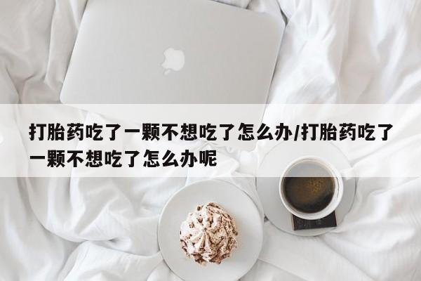 堕胎药联系微信打胎药吃了一颗不想吃了怎么办/打胎药吃了一颗不想吃了怎么办呢
