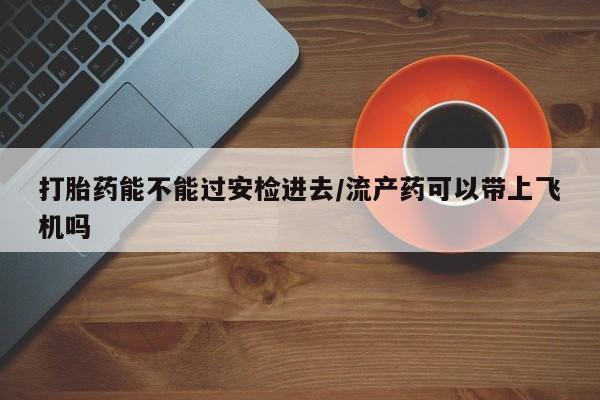 堕胎药联系微信打胎药能不能过安检进去/流产药可以带上飞机吗