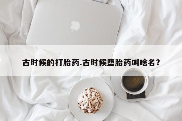 堕胎药联系微信古时候的打胎药.古时候堕胎药叫啥名？