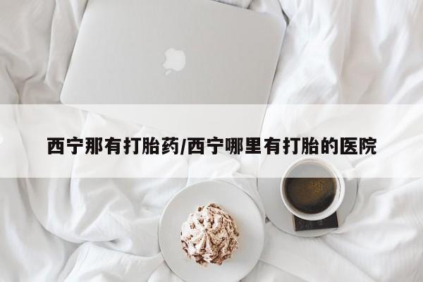 堕胎药联系微信西宁那有打胎药/西宁哪里有打胎的医院