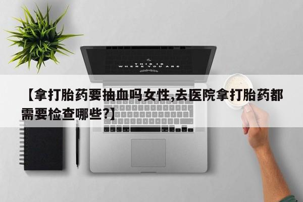 堕胎药联系微信【拿打胎药要抽血吗女性,去医院拿打胎药都需要检查哪些?】