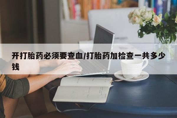 堕胎药联系微信开打胎药必须要查血/打胎药加检查一共多少钱