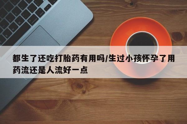 堕胎药联系微信都生了还吃打胎药有用吗/生过小孩怀孕了用药流还是人流好一点
