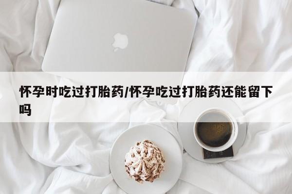 堕胎药联系微信怀孕时吃过打胎药/怀孕吃过打胎药还能留下吗