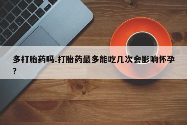 堕胎药联系微信多打胎药吗.打胎药最多能吃几次会影响怀孕？