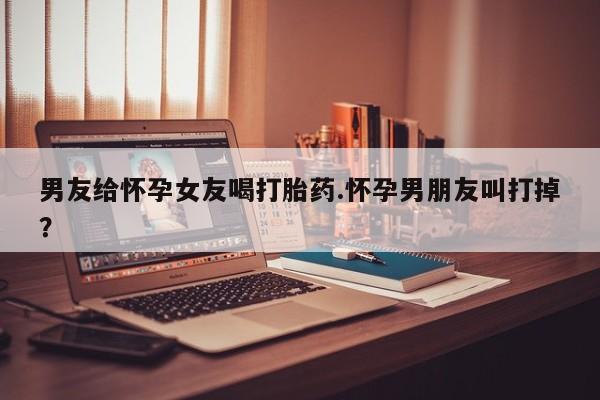 堕胎药联系微信男友给怀孕女友喝打胎药.怀孕男朋友叫打掉？
