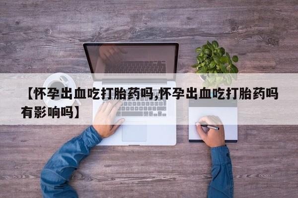 堕胎药联系微信【怀孕出血吃打胎药吗,怀孕出血吃打胎药吗有影响吗】