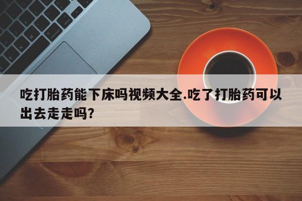 堕胎药联系微信吃打胎药能下床吗视频大全.吃了打胎药可以出去走走吗？