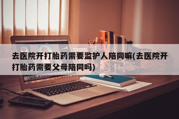 堕胎药联系微信去医院开打胎药需要监护人陪同嘛(去医院开打胎药需要父母陪同吗)