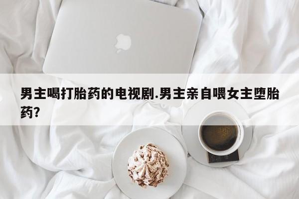 堕胎药联系微信男主喝打胎药的电视剧.男主亲自喂女主堕胎药？