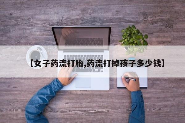 堕胎药联系微信【女子药流打胎,药流打掉孩子多少钱】
