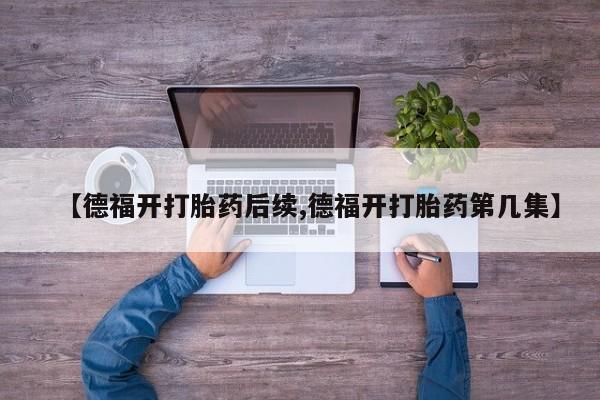 堕胎药联系微信【德福开打胎药后续,德福开打胎药第几集】