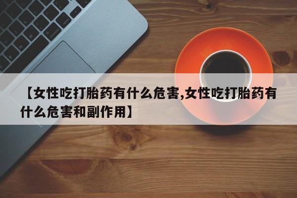 堕胎药联系微信【女性吃打胎药有什么危害,女性吃打胎药有什么危害和副作用】