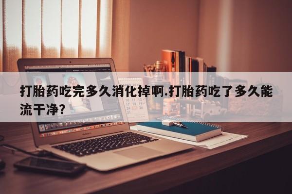 堕胎药联系微信打胎药吃完多久消化掉啊.打胎药吃了多久能流干净？