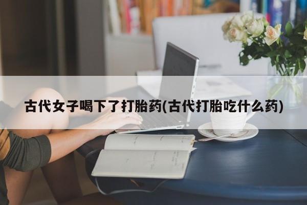 堕胎药联系微信古代女子喝下了打胎药(古代打胎吃什么药)