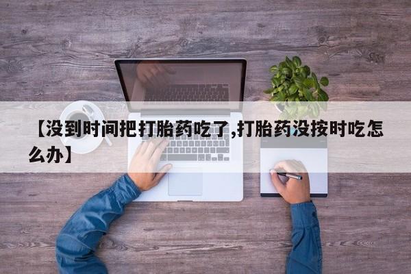 堕胎药联系微信【没到时间把打胎药吃了,打胎药没按时吃怎么办】