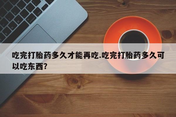 堕胎药联系微信吃完打胎药多久才能再吃.吃完打胎药多久可以吃东西？