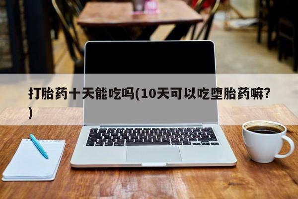 堕胎药联系微信打胎药十天能吃吗(10天可以吃堕胎药嘛?)