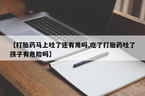 堕胎药联系微信【打胎药马上吐了还有用吗,吃了打胎药吐了孩子有危险吗】