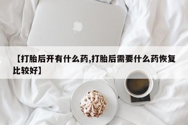 堕胎药联系微信【打胎后开有什么药,打胎后需要什么药恢复比较好】