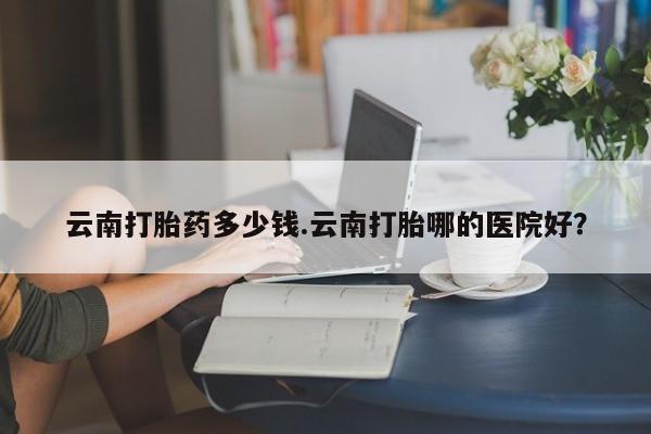 堕胎药联系微信云南打胎药多少钱.云南打胎哪的医院好？
