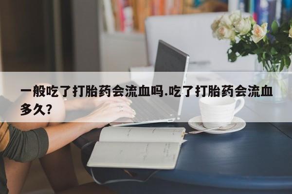 堕胎药联系微信一般吃了打胎药会流血吗.吃了打胎药会流血多久？