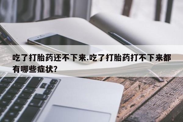 堕胎药联系微信吃了打胎药还不下来.吃了打胎药打不下来都有哪些症状?