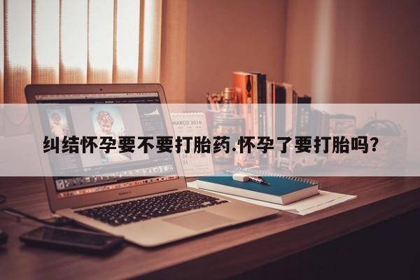 堕胎药联系微信纠结怀孕要不要打胎药.怀孕了要打胎吗？