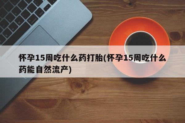 堕胎药联系微信怀孕15周吃什么药打胎(怀孕15周吃什么药能自然流产)