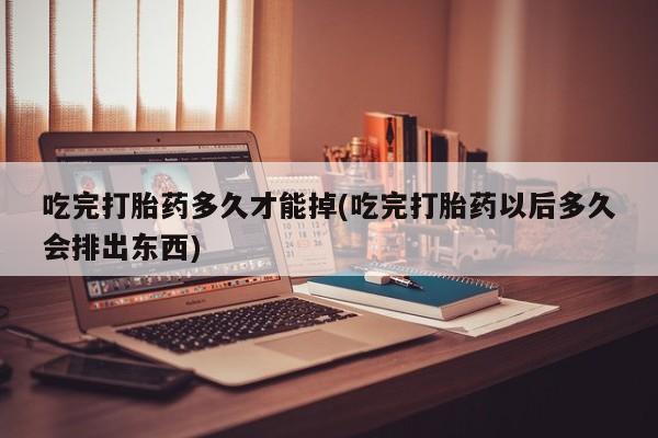 堕胎药联系微信吃完打胎药多久才能掉(吃完打胎药以后多久会排出东西)